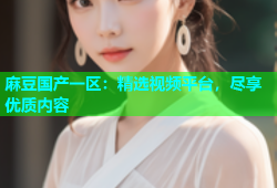 麻豆国产一区：精选视频平台，尽享优质内容