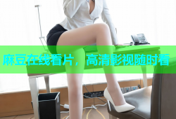 麻豆在线看片，高清影视随时看