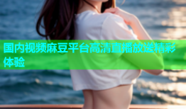 国内视频麻豆平台高清直播放送精彩体验