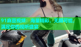 91麻豆视频：海量精彩，无限可能，满足你的视听盛宴