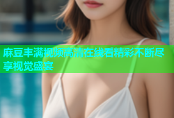 麻豆丰满视频高清在线看精彩不断尽享视觉盛宴
