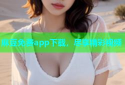 麻豆免费app下载，尽享精彩视频
