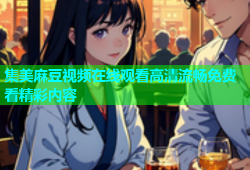 集美麻豆视频在线观看高清流畅免费看精彩内容
