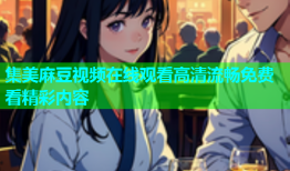集美麻豆视频在线观看高清流畅免费看精彩内容