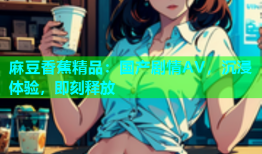 麻豆香蕉精品：国产剧情AV，沉浸体验，即刻释放