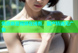 免费麻豆视频在线看，国产精选无广告