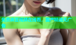 免费麻豆视频在线看，国产精选无广告
