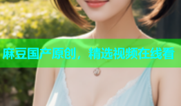 麻豆国产原创，精选视频在线看