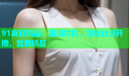 91麻豆精品：国语对白，在线丝滑开撸，就要精品