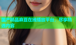 国产精品麻豆在线播放平台，尽享精选内容