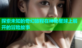 探索未知的奇幻旅程在神秘星球上展开的冒险故事