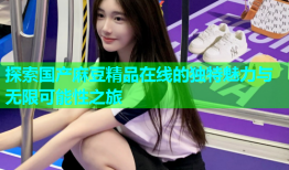 探索国产麻豆精品在线的独特魅力与无限可能性之旅