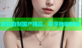 麻豆自制国产精品，尽享独家影视