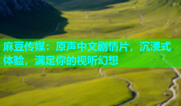 麻豆传媒：原声中文剧情片，沉浸式体验，满足你的视听幻想