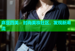麻豆四美：时尚美妆社区，发现新潮流