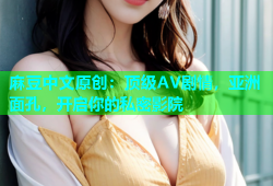 麻豆中文原创：顶级AV剧情，亚洲面孔，开启你的私密影院