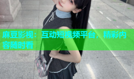 麻豆影视：互动短视频平台，精彩内容随时看