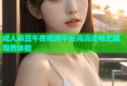 成人麻豆午夜视频平台高清流畅无限观看体验