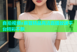 自拍视频a麻豆精品高清直播放送平台精彩不断