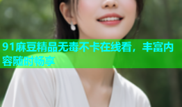 91麻豆精品无毒不卡在线看，丰富内容随时畅享