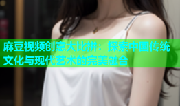 麻豆视频创意大比拼：探索中国传统文化与现代艺术的完美融合