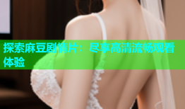探索麻豆剧情片：尽享高清流畅观看体验