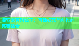探索麻豆游戏王：互动娱乐与创作的完美结合