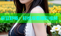 麻豆舒畅：轻松观看精彩视频