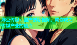 麻豆传媒：国产创新视频，助你成为传媒产业的焦点