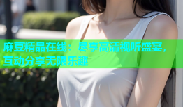 麻豆精品在线：尽享高清视听盛宴，互动分享无限乐趣