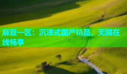 麻豆一区：沉浸式国产精品，无限在线畅享