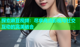 探索麻豆视频：尽享高清影视与社交互动的完美结合