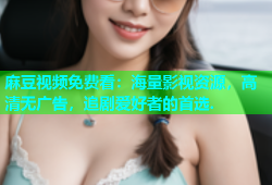 麻豆视频免费看：海量影视资源，高清无广告，追剧爱好者的首选.