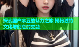 探索国产麻豆的魅力之旅 揭秘独特文化与创意的交融