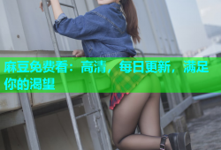 麻豆免费看：高清，每日更新，满足你的渴望