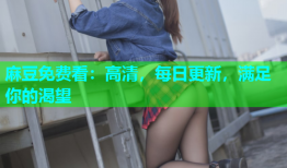 麻豆免费看：高清，每日更新，满足你的渴望