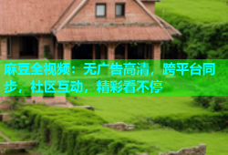 麻豆全视频：无广告高清，跨平台同步，社区互动，精彩看不停