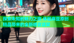 探索未知的魅力之旅 体验麻豆原创精品带来的全新感官盛宴