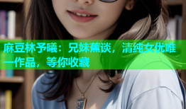麻豆林予曦：兄妹蕉谈，清纯女优唯一作品，等你收藏