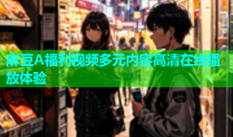 麻豆A福利视频多元内容高清在线播放体验