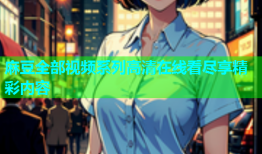 麻豆全部视频系列高清在线看尽享精彩内容