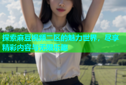 探索麻豆视频二区的魅力世界，尽享精彩内容与无限乐趣