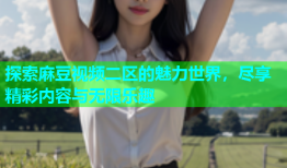 探索麻豆视频二区的魅力世界，尽享精彩内容与无限乐趣