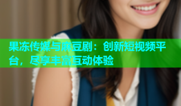 果冻传媒与麻豆剧：创新短视频平台，尽享丰富互动体验