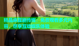 精品麻豆剧传媒：免费观看多元内容，尽享互动娱乐体验