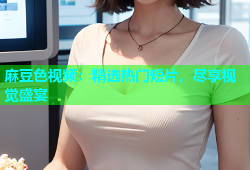 麻豆色视频：精选热门短片，尽享视觉盛宴