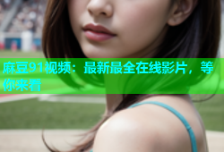 麻豆91视频：最新最全在线影片，等你来看