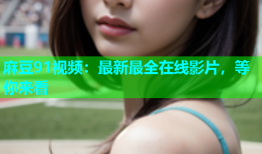 麻豆91视频：最新最全在线影片，等你来看