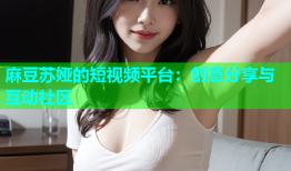 麻豆苏娅的短视频平台：创意分享与互动社区