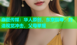 麻豆传媒：华人原创，东京指导，打造视觉冲击，父母举报